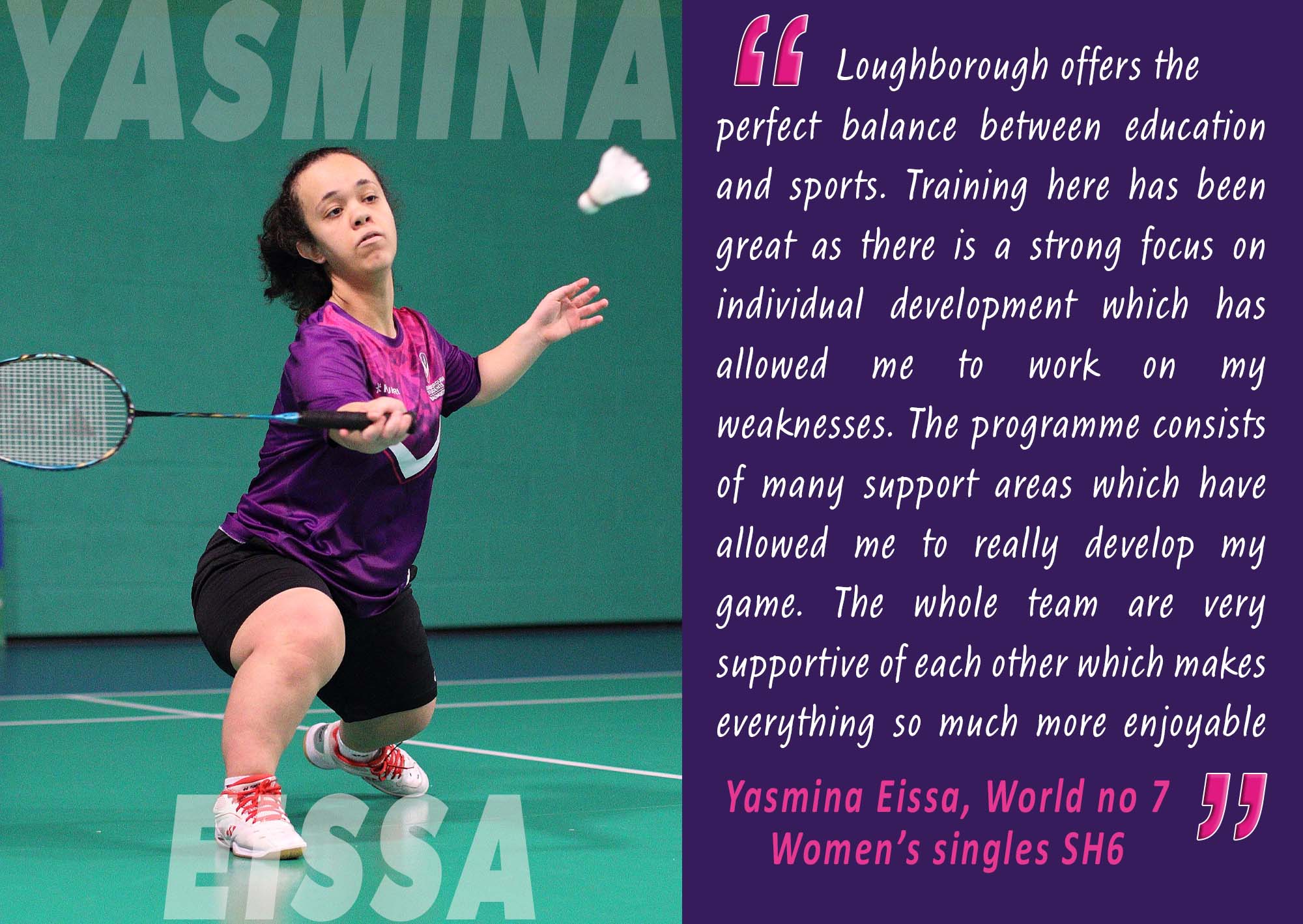 “Loughborough offers the perfect balance between education and sports. Training here has been great as there is a strong focus on individual development which has allowed me to work on my weaknesses...The whole team are very supportive of each other which makes everything so much more enjoyable” Yasmina Eissa, World No 7 Women’s singles SH6.